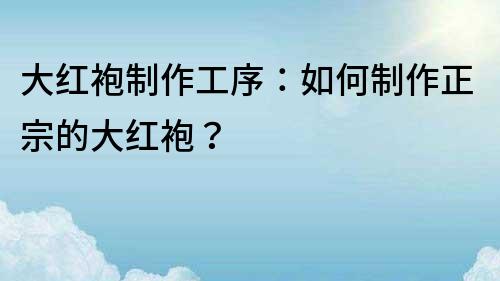 大紅袍制作工序：如何制作正宗的大紅袍？