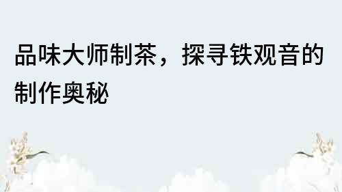 品味大師制茶，探尋鐵觀音的制作奧秘