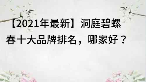 【2021年最新】洞庭碧螺春十大品牌排名，哪家好？