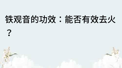 鐵觀音的功效：能否有效去火？