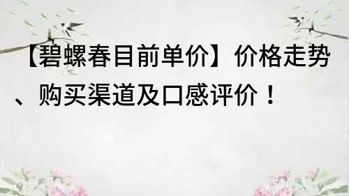 【碧螺春目前單價(jià)】?jī)r(jià)格走勢(shì)、購(gòu)買渠道及口感評(píng)價(jià)！