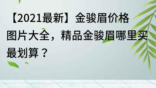 【2022最新】金駿眉價格圖片大全，精品金駿眉哪里買最劃算？