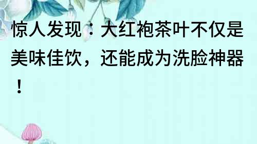 驚人發現：大紅袍茶葉不僅是美味佳飲，還能成為洗臉神器！