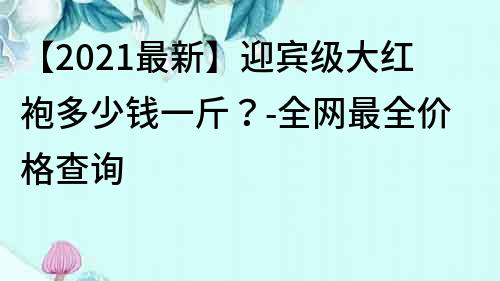 【2023最新】迎賓級(jí)大紅袍多少錢一斤？-全網(wǎng)最全價(jià)格查詢