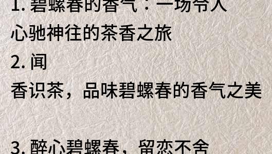 1. 碧螺春的香氣：一場令人心馳神往的茶香之旅
2. 聞香識茶，品味碧螺春的香氣之美
3. 醉心碧螺春，留戀不舍的香氣之旅
4. 碧螺春的香氣：一個讓你沉醉的茶香世界
5. 品味茶香，領略碧螺春的香氣之長存
6. 讓香氣引領你的碧螺春之旅：一個香氣與品味的奇妙之旅
7. 感受香氣，發現碧螺春的品味之美
8. 香氣撲鼻，品味無窮：探尋碧螺春的香氣之美