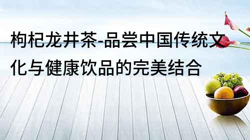 枸杞龍井茶-品嘗中國(guó)傳統(tǒng)文化與健康飲品的完美結(jié)合