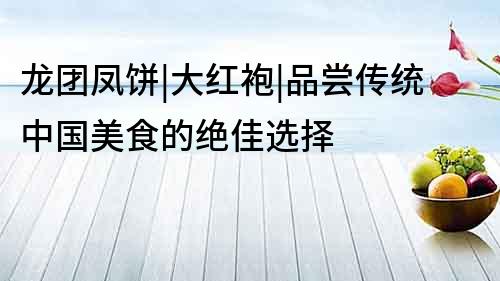 龍團鳳餅|大紅袍|品嘗傳統中國美食的絕佳選擇