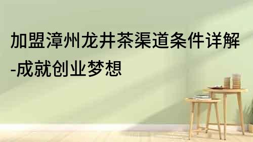 加盟漳州龍井茶渠道條件詳解-成就創業夢想