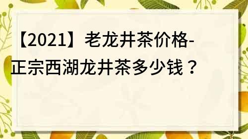 【2021】老龍井茶價格-正宗西湖龍井茶多少錢？