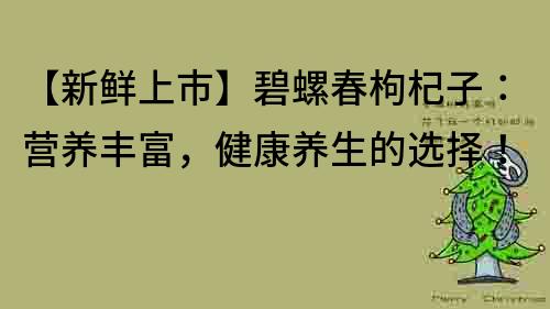 【新鮮上市】碧螺春枸杞子：營養(yǎng)豐富，健康養(yǎng)生的選擇！