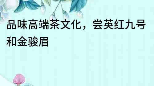 品味高端茶文化，嘗英紅九號和金駿眉