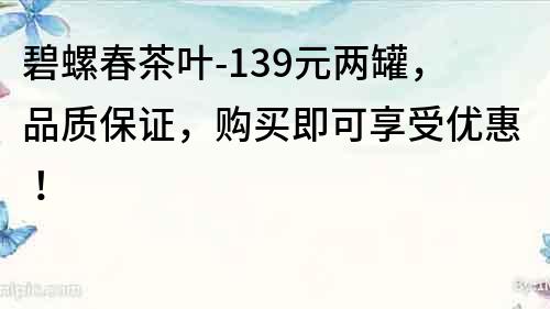 碧螺春茶葉-139元兩罐，品質保證，購買即可享受優惠！