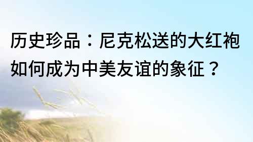 歷史珍品：尼克松送的大紅袍如何成為中美友誼的象征？