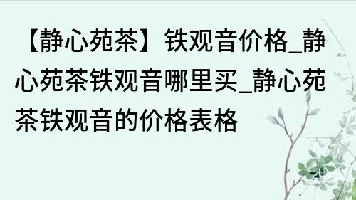 【靜心苑茶】鐵觀音價格_靜心苑茶鐵觀音哪里買_靜心苑茶鐵觀音的價格表格