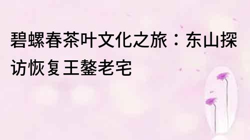 碧螺春茶葉文化之旅：東山探訪恢復王鏊老宅