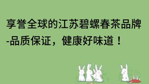 享譽全球的江蘇碧螺春茶品牌-品質保證，健康好味道！