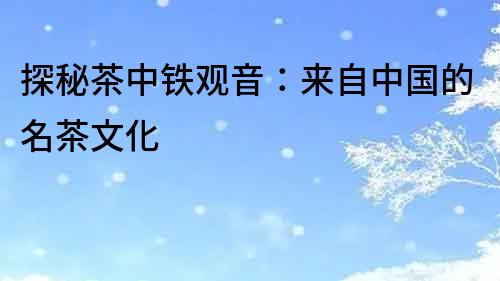 探秘茶中鐵觀音：來自中國的名茶文化