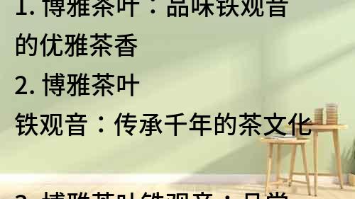 1. 博雅茶葉：品味鐵觀音的優(yōu)雅茶香
2. 博雅茶葉鐵觀音：傳承千年的茶文化
3. 博雅茶葉鐵觀音：品嘗來自大自然的禮物
4. 博雅茶葉鐵觀音：品質(zhì)保證，享受純正茶香
5. 博雅茶葉鐵觀音：讓您在品茶中領(lǐng)略傳統(tǒng)文化
6. 博雅茶葉鐵觀音：舌尖上的藝術(shù)享受
7. 博雅茶葉鐵觀音：從茶園到杯中，純正無添加