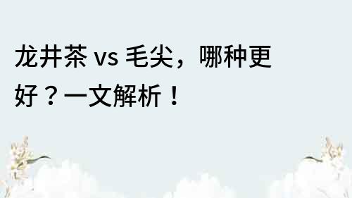 龍井茶 vs 毛尖，哪種更好？一文解析！