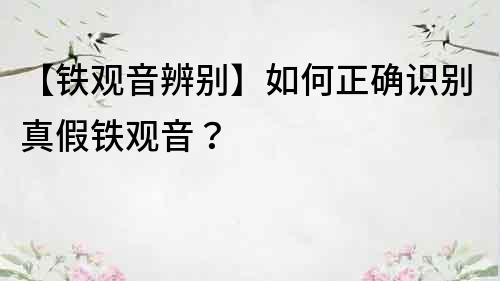 【鐵觀音辨別】如何正確識別真假鐵觀音？
