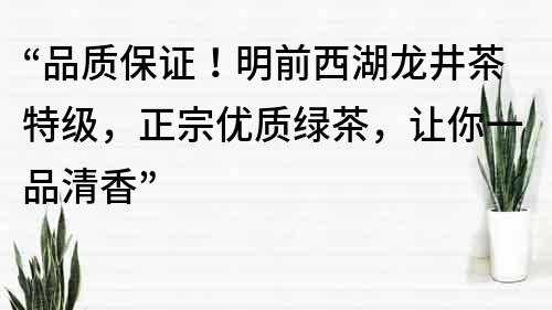 “品質保證！明前西湖龍井茶特級，正宗優質綠茶，讓你一品清香”