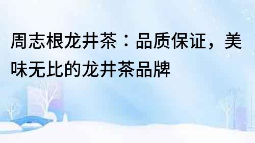 周志根龍井茶：品質(zhì)保證，美味無比的龍井茶品牌