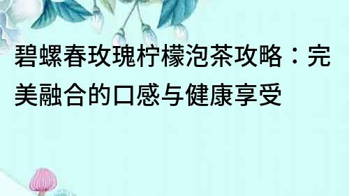 碧螺春玫瑰檸檬泡茶攻略：完美融合的口感與健康享受