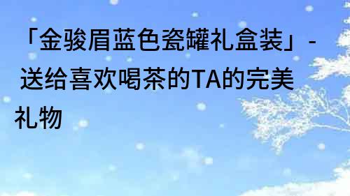 「金駿眉藍色瓷罐禮盒裝」- 送給喜歡喝茶的TA的完美禮物