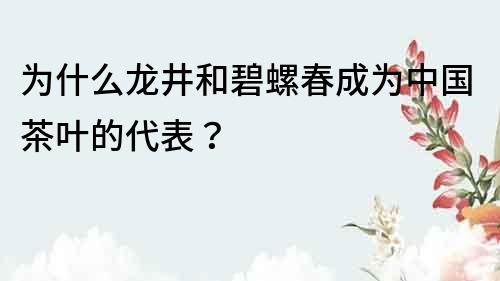 為什么龍井和碧螺春成為中國茶葉的代表？