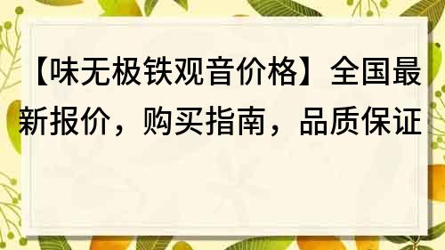 【味無極鐵觀音價格】全國最新報價，購買指南，品質(zhì)保證