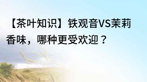【茶葉知識】鐵觀音VS茉莉香味，哪種更受歡迎？