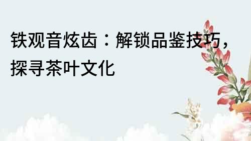 鐵觀音炫齒：解鎖品鑒技巧，探尋茶葉文化