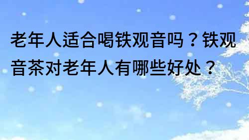 老年人適合喝鐵觀音嗎？鐵觀音茶對老年人有哪些好處？