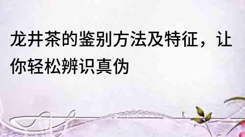 龍井茶的鑒別方法及特征，讓你輕松辨識真偽