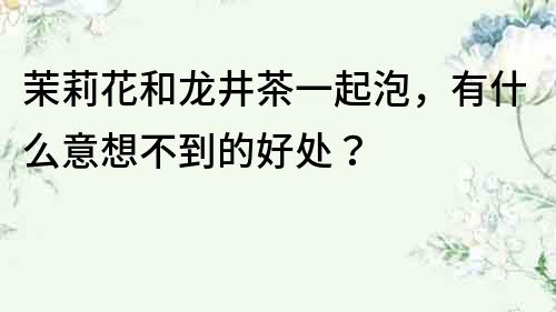 茉莉花和龍井茶一起泡，有什么意想不到的好處？