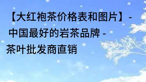 【大紅袍茶價格表和圖片】- 中國最好的巖茶品牌 - 茶葉批發商直銷