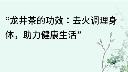 “龍井茶的功效：去火調理身體，助力健康生活”