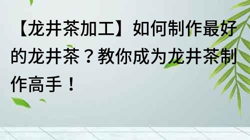 【龍井茶加工】如何制作最好的龍井茶？教你成為龍井茶制作高手！