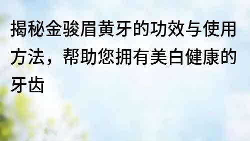 揭秘金駿眉黃牙的功效與使用方法，幫助您擁有美白健康的牙齒