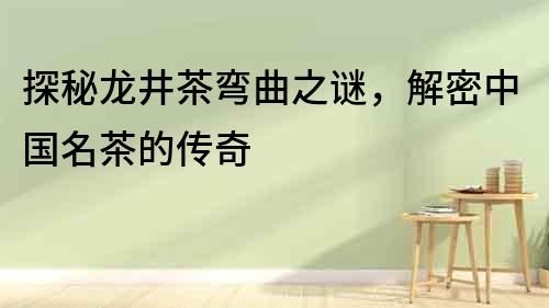 探秘龍井茶彎曲之謎，解密中國名茶的傳奇