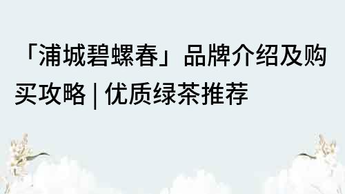 「浦城碧螺春」品牌介紹及購買攻略 | 優(yōu)質(zhì)綠茶推薦