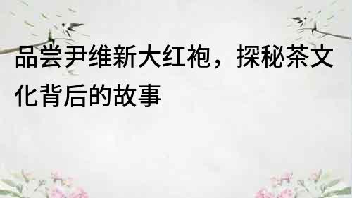 品嘗尹維新大紅袍，探秘茶文化背后的故事