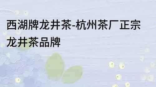 西湖牌龍井茶-杭州茶廠正宗龍井茶品牌