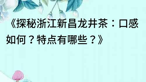 《探秘浙江新昌龍井茶：口感如何？特點有哪些？》