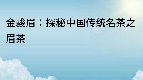 金駿眉：探秘中國傳統名茶之眉茶
