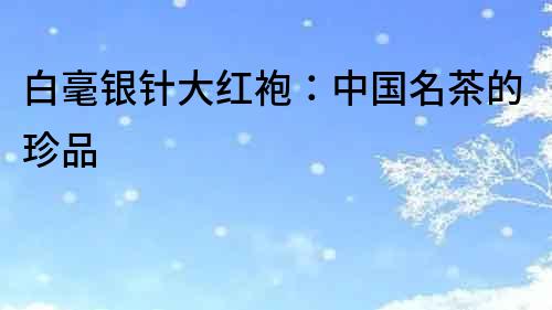 白毫銀針大紅袍：中國(guó)名茶的珍品
