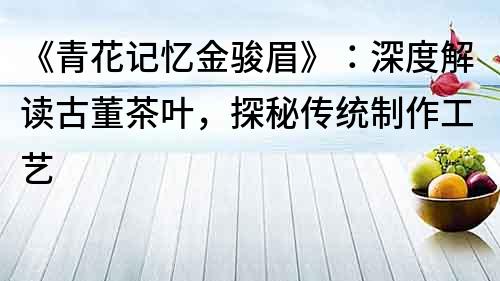 《青花記憶金駿眉》：深度解讀古董茶葉，探秘傳統制作工藝