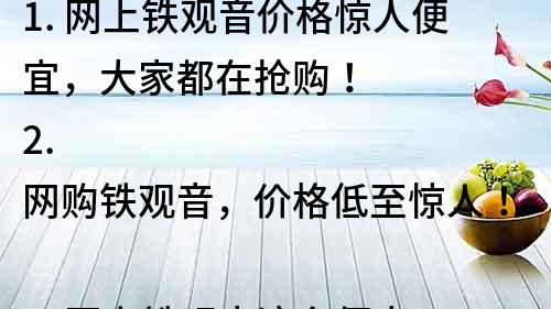 1. 網(wǎng)上鐵觀音價(jià)格驚人便宜，大家都在搶購！
2. 網(wǎng)購鐵觀音，價(jià)格低至驚人！
3. 網(wǎng)上鐵觀音這么便宜？品質(zhì)如何，值得購買嗎？
4. 翻倍省錢！網(wǎng)上鐵觀音價(jià)格讓你驚呆！
5. 鐵觀音網(wǎng)購價(jià)驚人低廉，品質(zhì)可靠，快來買！