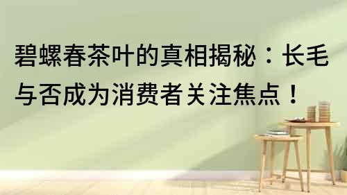 碧螺春茶葉的真相揭秘：長毛與否成為消費者關注焦點！