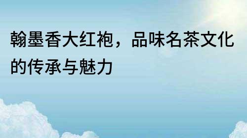 翰墨香大紅袍，品味名茶文化的傳承與魅力